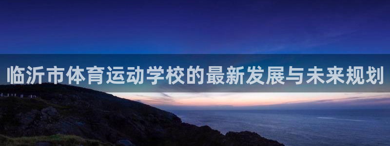 三亿体育网页版：临沂市体育运动学校的最新发展与未来规划